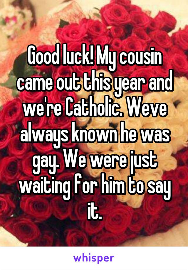 Good luck! My cousin came out this year and we're Catholic. Weve always known he was gay. We were just waiting for him to say it.