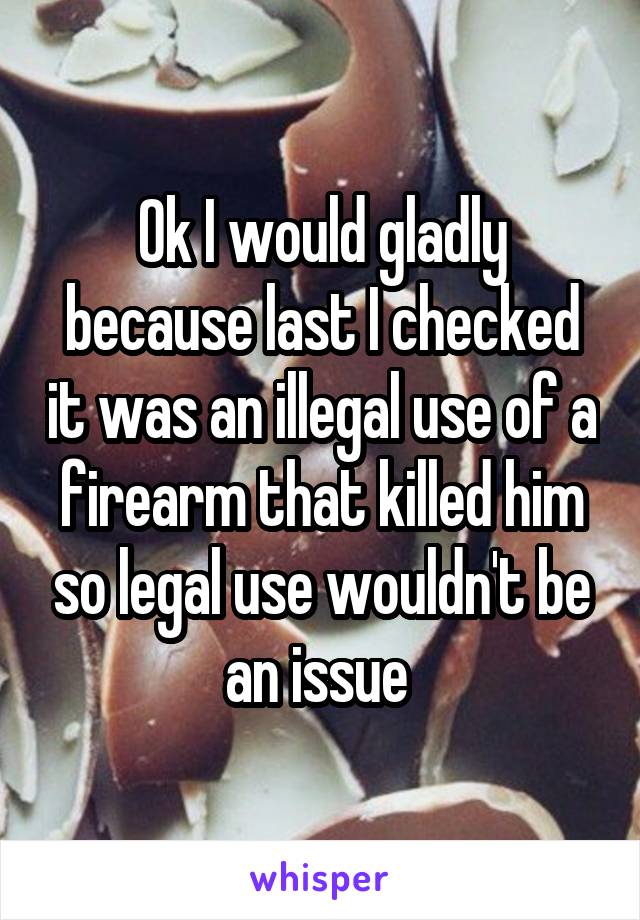 Ok I would gladly because last I checked it was an illegal use of a firearm that killed him so legal use wouldn't be an issue 