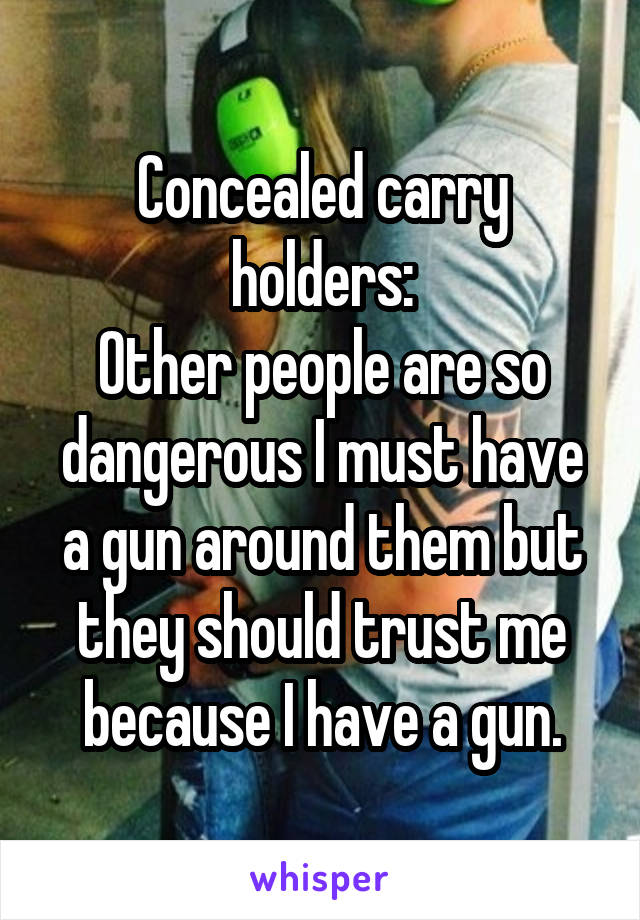 Concealed carry holders:
Other people are so dangerous I must have a gun around them but they should trust me because I have a gun.