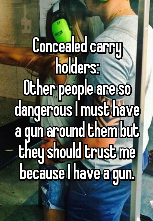 Concealed carry holders:
Other people are so dangerous I must have a gun around them but they should trust me because I have a gun.