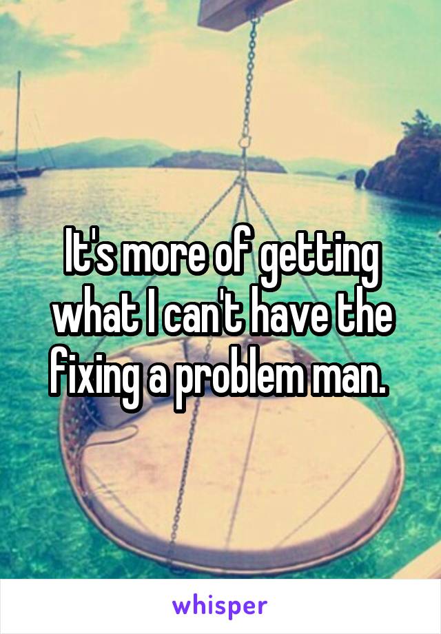 It's more of getting what I can't have the fixing a problem man. 