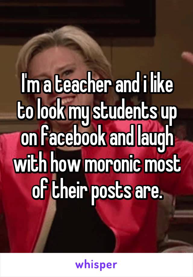 I'm a teacher and i like to look my students up on facebook and laugh with how moronic most of their posts are.