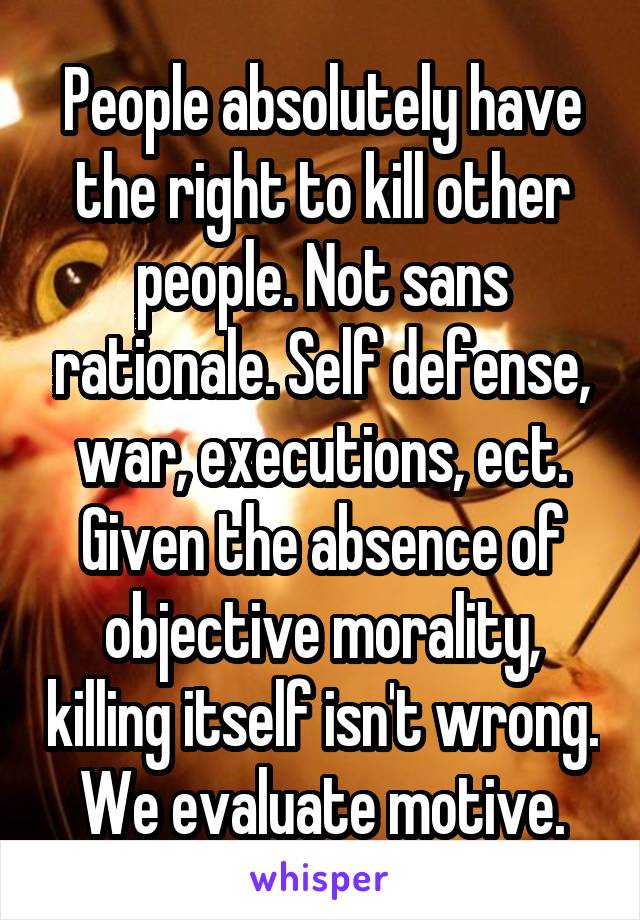 People absolutely have the right to kill other people. Not sans rationale. Self defense, war, executions, ect. Given the absence of objective morality, killing itself isn't wrong. We evaluate motive.