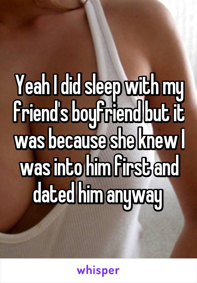 Yeah I did sleep with my friend's boyfriend but it was because she knew I was into him first and dated him anyway 
