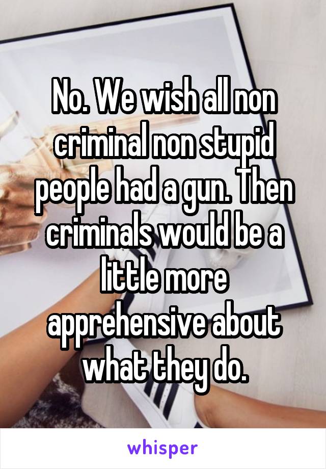 No. We wish all non criminal non stupid people had a gun. Then criminals would be a little more apprehensive about what they do.