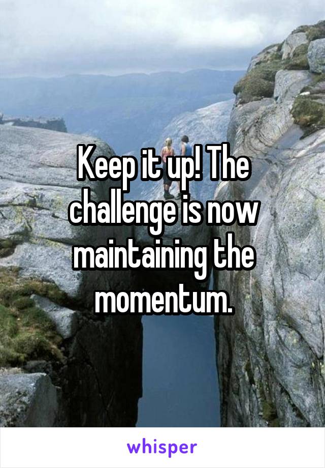 Keep it up! The challenge is now maintaining the momentum.