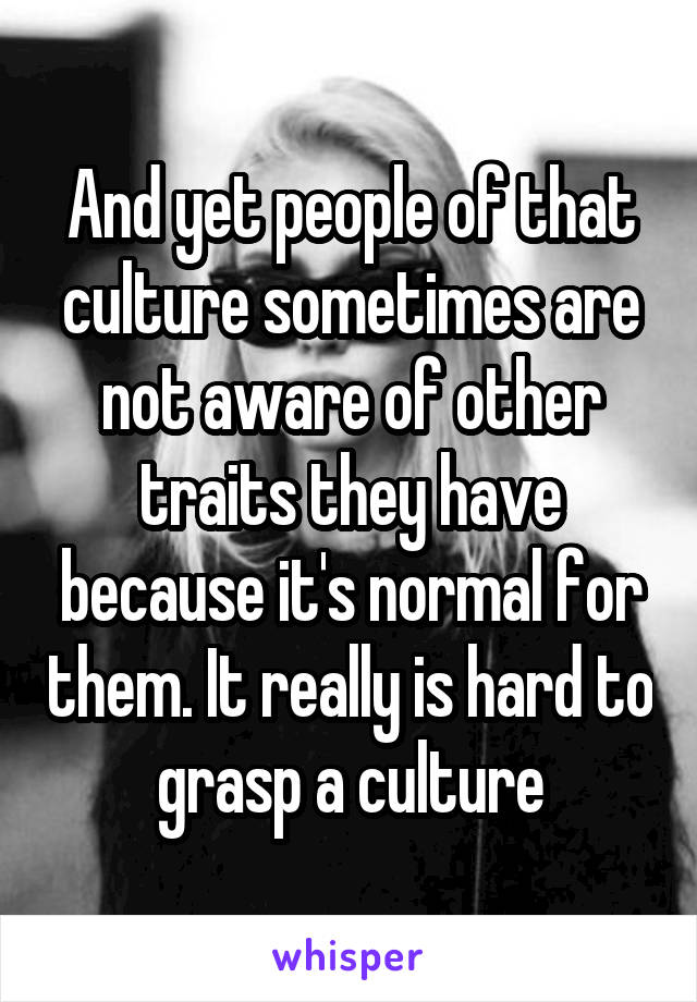 And yet people of that culture sometimes are not aware of other traits they have because it's normal for them. It really is hard to grasp a culture