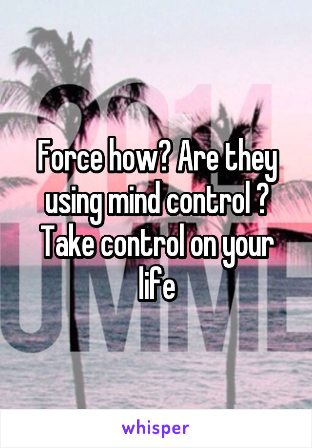 Force how? Are they using mind control ? Take control on your life