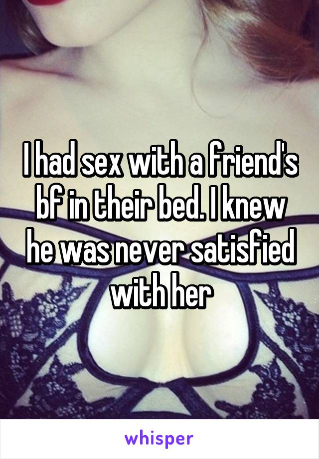 I had sex with a friend's bf in their bed. I knew he was never satisfied with her