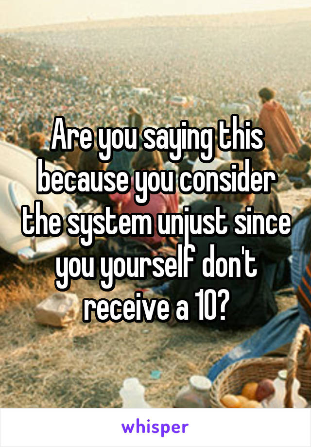 Are you saying this because you consider the system unjust since you yourself don't receive a 10?