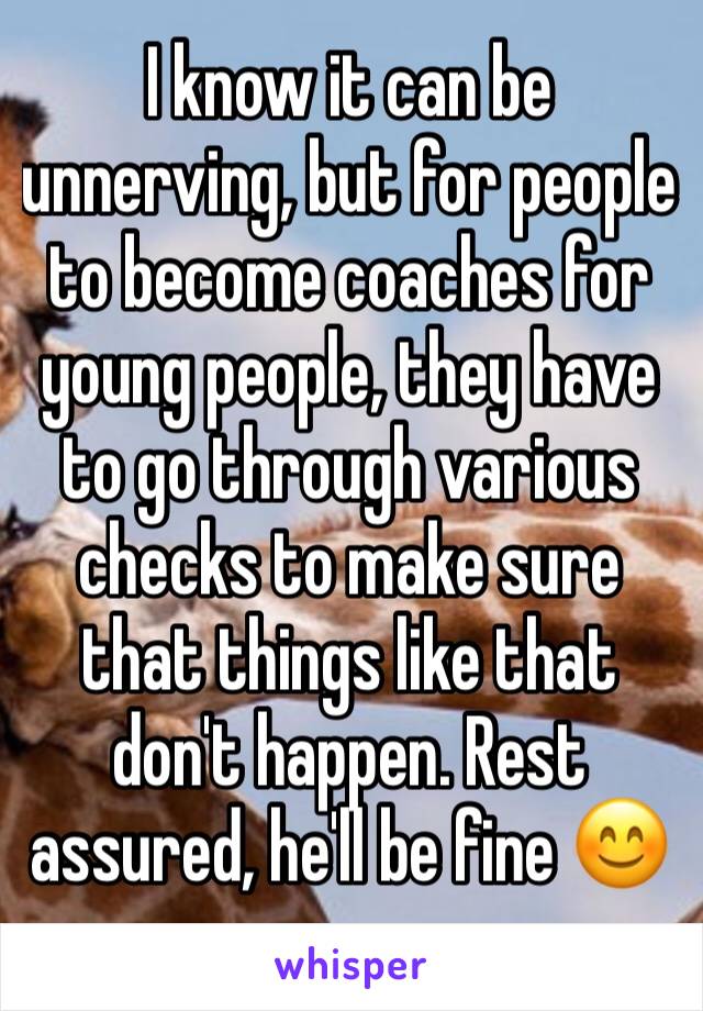 I know it can be unnerving, but for people to become coaches for young people, they have to go through various checks to make sure that things like that don't happen. Rest assured, he'll be fine 😊