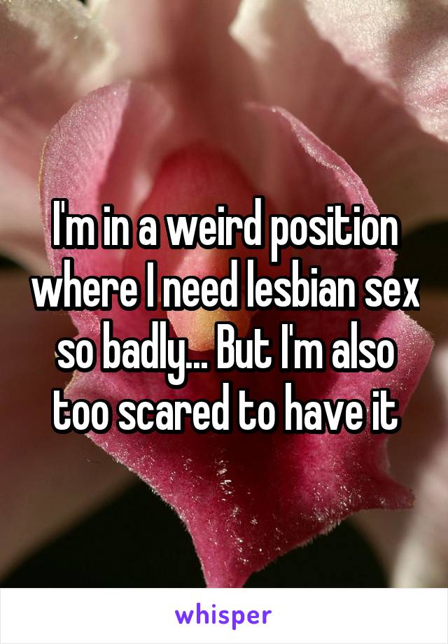 I'm in a weird position where I need lesbian sex so badly... But I'm also too scared to have it