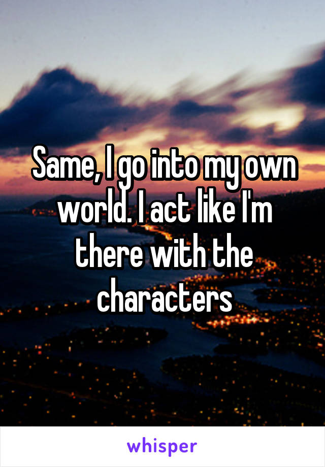 Same, I go into my own world. I act like I'm there with the characters