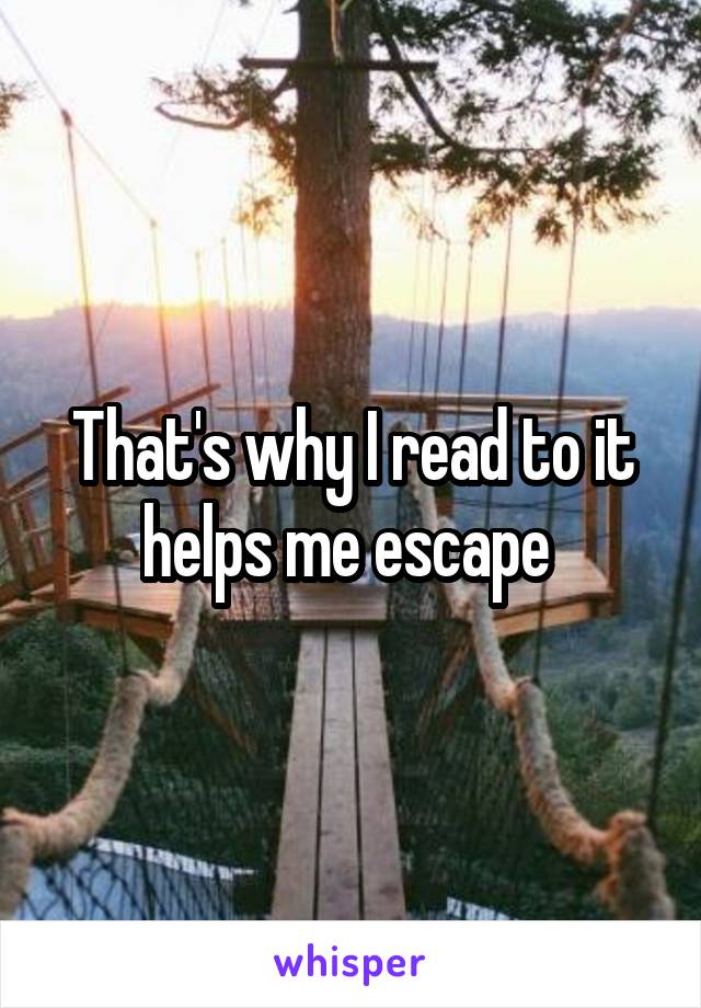 That's why I read to it helps me escape 