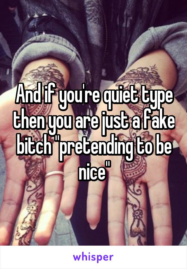 And if you're quiet type then you are just a fake bitch "pretending to be nice"