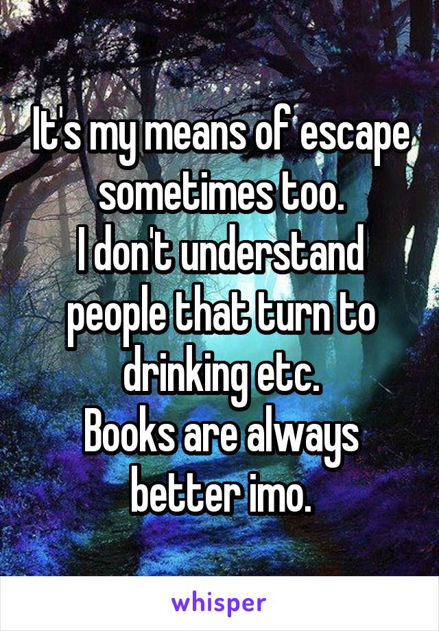 It's my means of escape sometimes too.
I don't understand people that turn to drinking etc.
Books are always better imo.