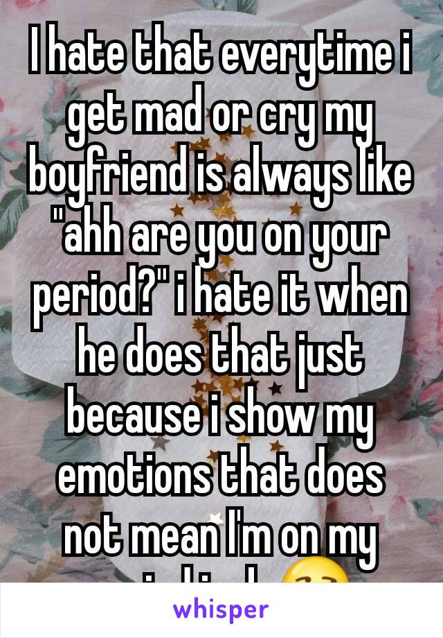 I hate that everytime i get mad or cry my boyfriend is always like "ahh are you on your period?" i hate it when he does that just because i show my emotions that does not mean I'm on my period jerk ðŸ˜’