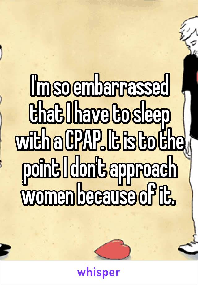 I'm so embarrassed that I have to sleep with a CPAP. It is to the point I don't approach women because of it. 
