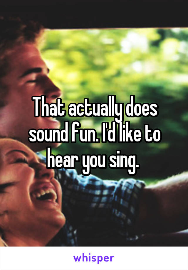 That actually does sound fun. I'd like to hear you sing. 