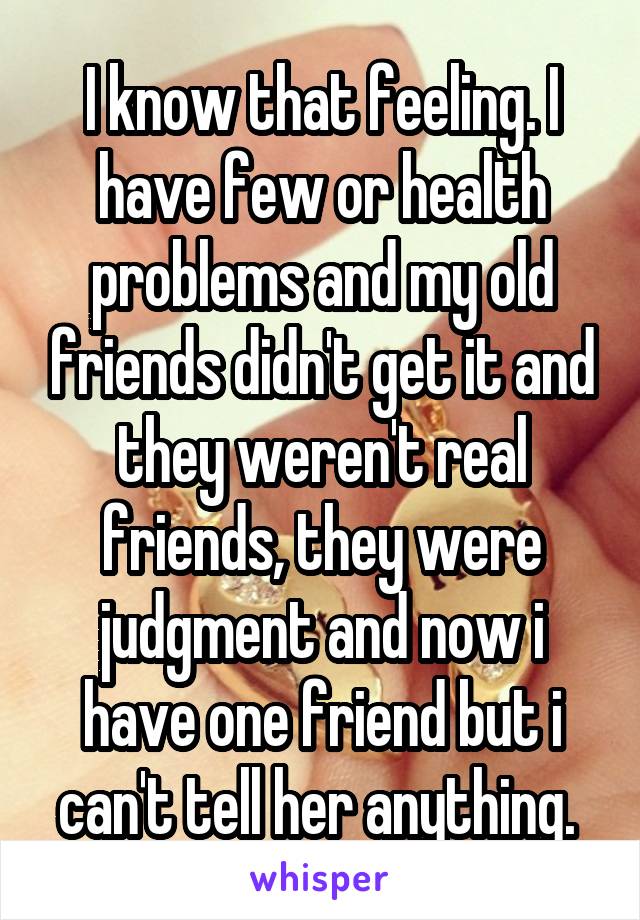 I know that feeling. I have few or health problems and my old friends didn't get it and they weren't real friends, they were judgment and now i have one friend but i can't tell her anything. 