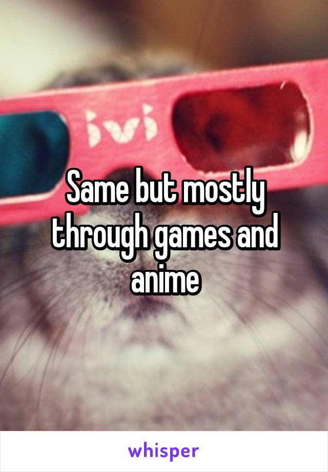 Same but mostly through games and anime