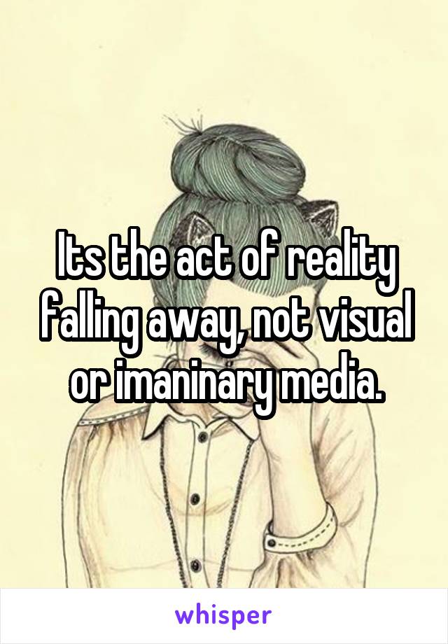 Its the act of reality falling away, not visual or imaninary media.