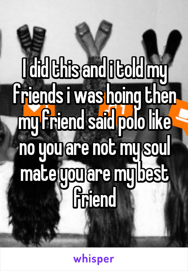 I did this and i told my friends i was hoing then my friend said polo like no you are not my soul mate you are my best friend