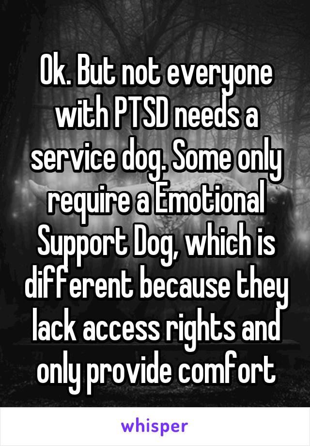 Ok. But not everyone with PTSD needs a service dog. Some only require a Emotional Support Dog, which is different because they lack access rights and only provide comfort