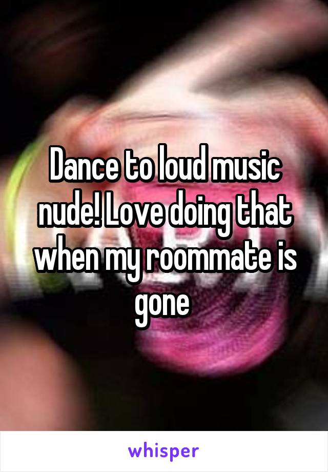 Dance to loud music nude! Love doing that when my roommate is gone 
