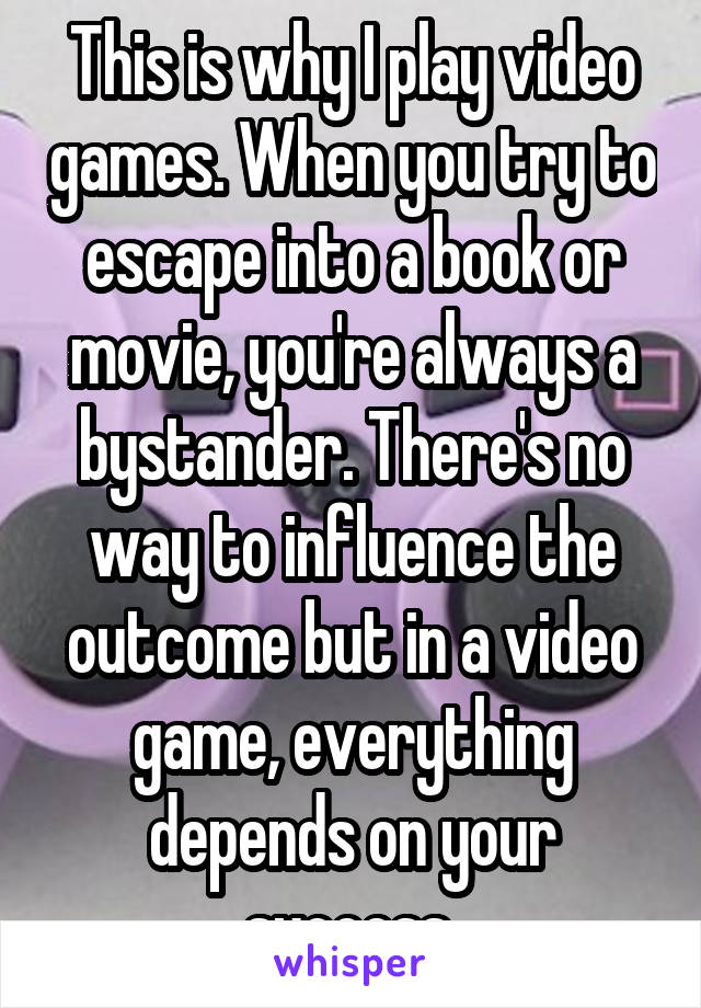 This is why I play video games. When you try to escape into a book or movie, you're always a bystander. There's no way to influence the outcome but in a video game, everything depends on your success 