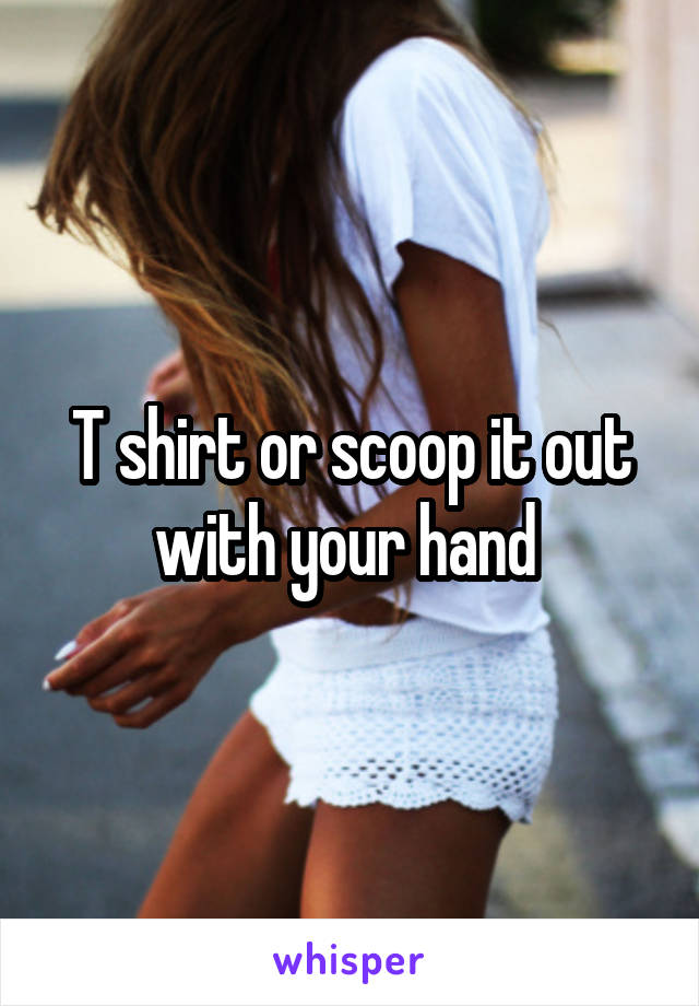 T shirt or scoop it out with your hand 