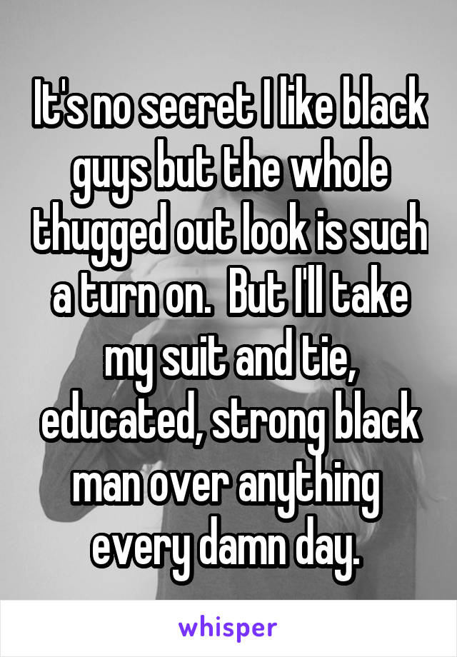 It's no secret I like black guys but the whole thugged out look is such a turn on.  But I'll take my suit and tie, educated, strong black man over anything  every damn day. 