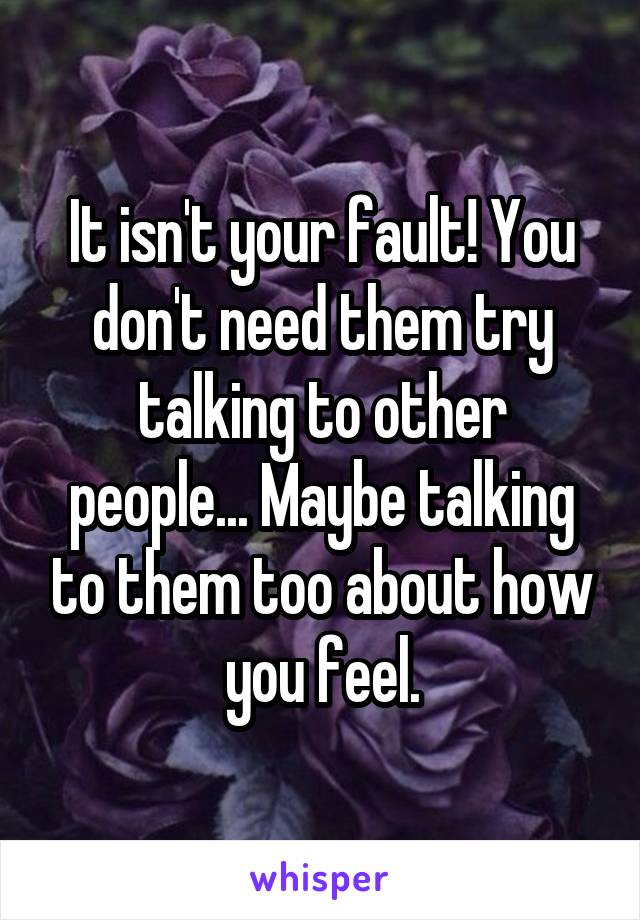It isn't your fault! You don't need them try talking to other people... Maybe talking to them too about how you feel.
