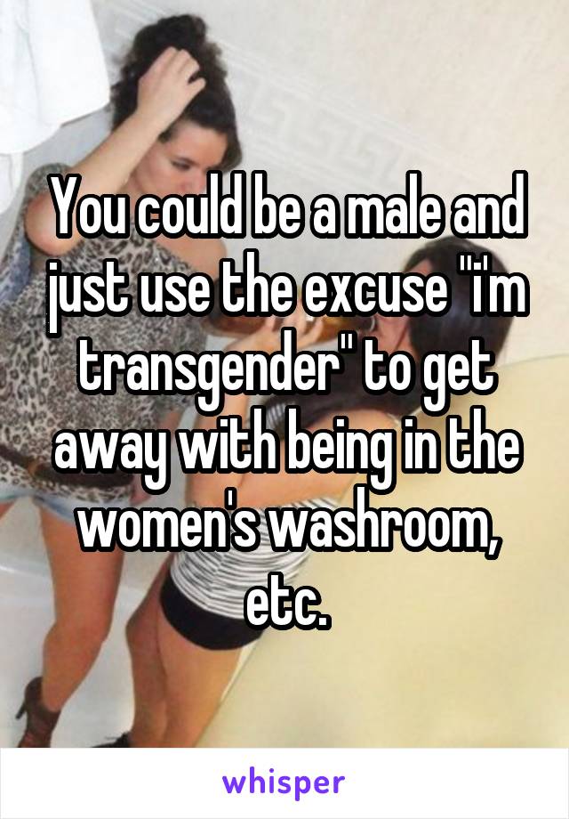 You could be a male and just use the excuse "i'm transgender" to get away with being in the women's washroom, etc.