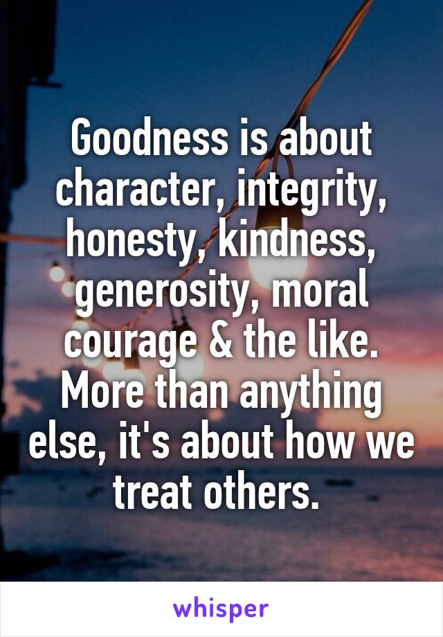Goodness is about character, integrity, honesty, kindness, generosity, moral courage & the like. More than anything else, it's about how we treat others. 