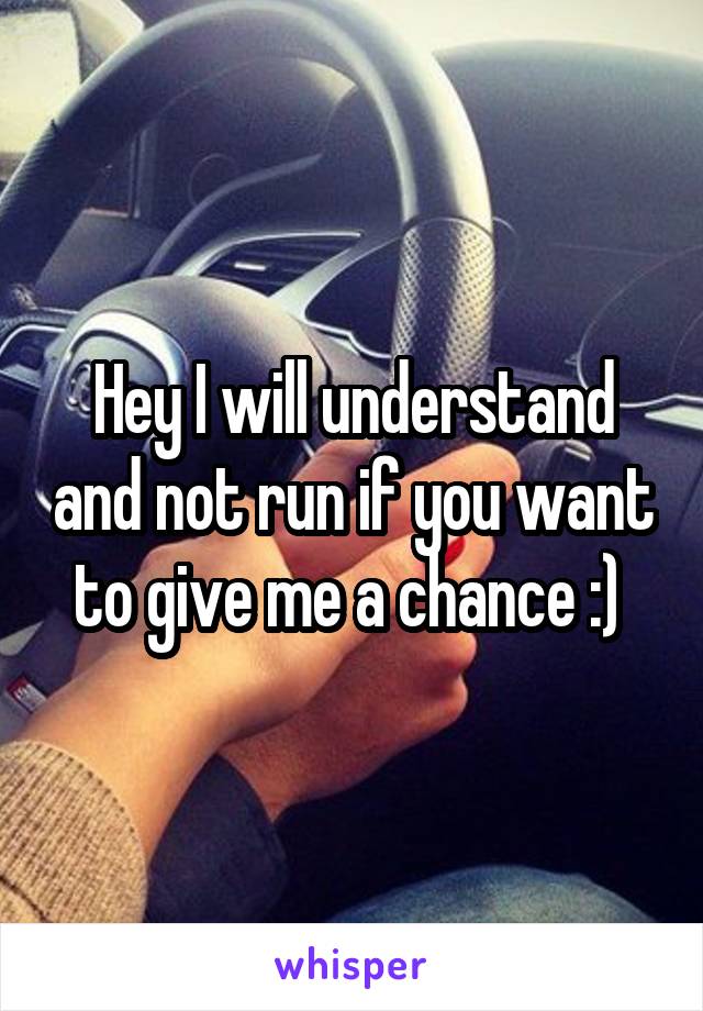 Hey I will understand and not run if you want to give me a chance :) 
