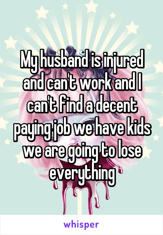 My husband is injured and can't work and I can't find a decent paying job we have kids we are going to lose everything