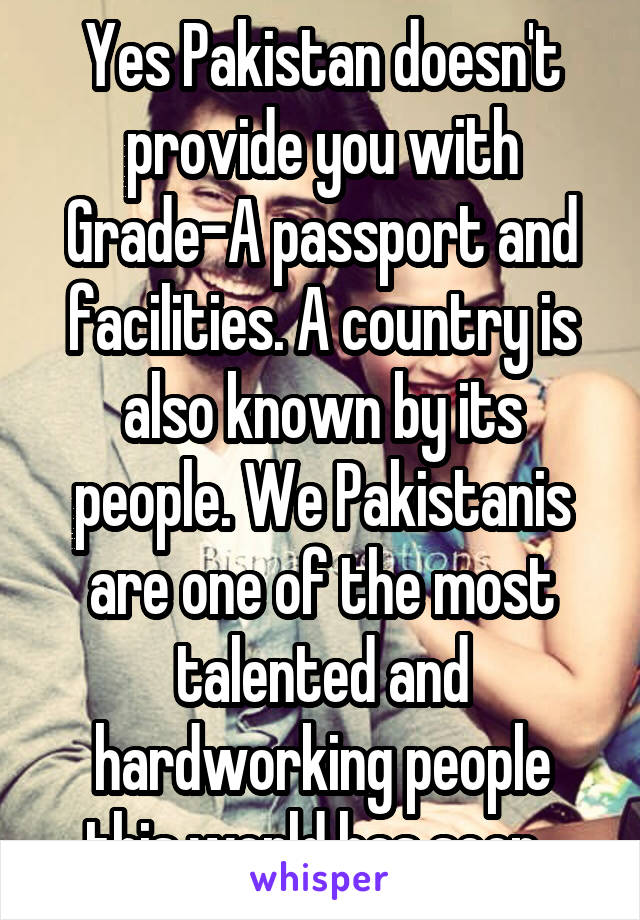 Yes Pakistan doesn't provide you with Grade-A passport and facilities. A country is also known by its people. We Pakistanis are one of the most talented and hardworking people this world has seen. 