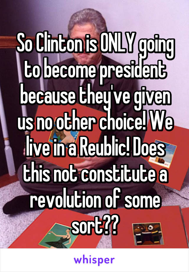 So Clinton is ONLY going to become president because they've given us no other choice! We live in a Reublic! Does this not constitute a revolution of some sort??