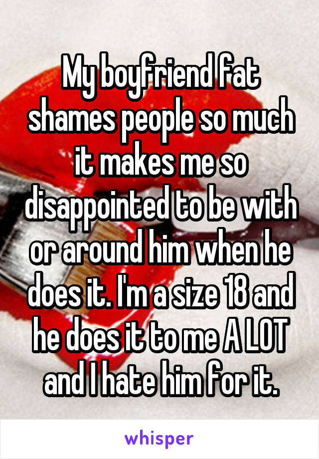 My boyfriend fat shames people so much it makes me so disappointed to be with or around him when he does it. I'm a size 18 and he does it to me A LOT and I hate him for it.