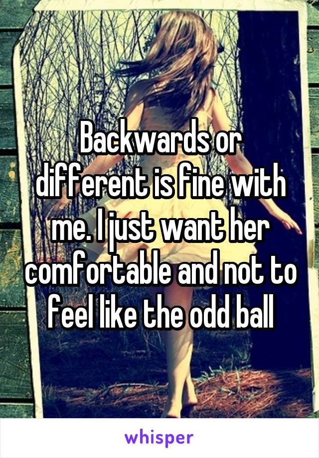 Backwards or different is fine with me. I just want her comfortable and not to feel like the odd ball