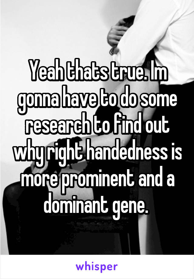 Yeah thats true. Im gonna have to do some research to find out why right handedness is more prominent and a dominant gene. 