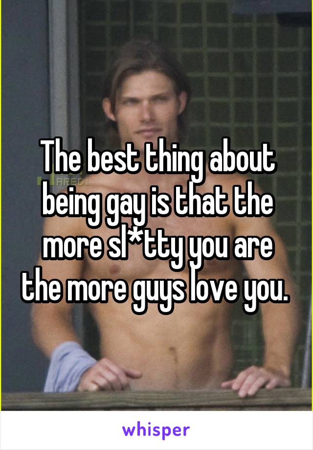 The best thing about being gay is that the more sl*tty you are the more guys love you. 