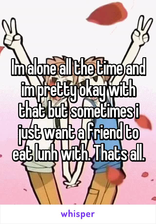Im alone all the time and im pretty okay with that but sometimes i just want a friend to eat lunh with. Thats all.