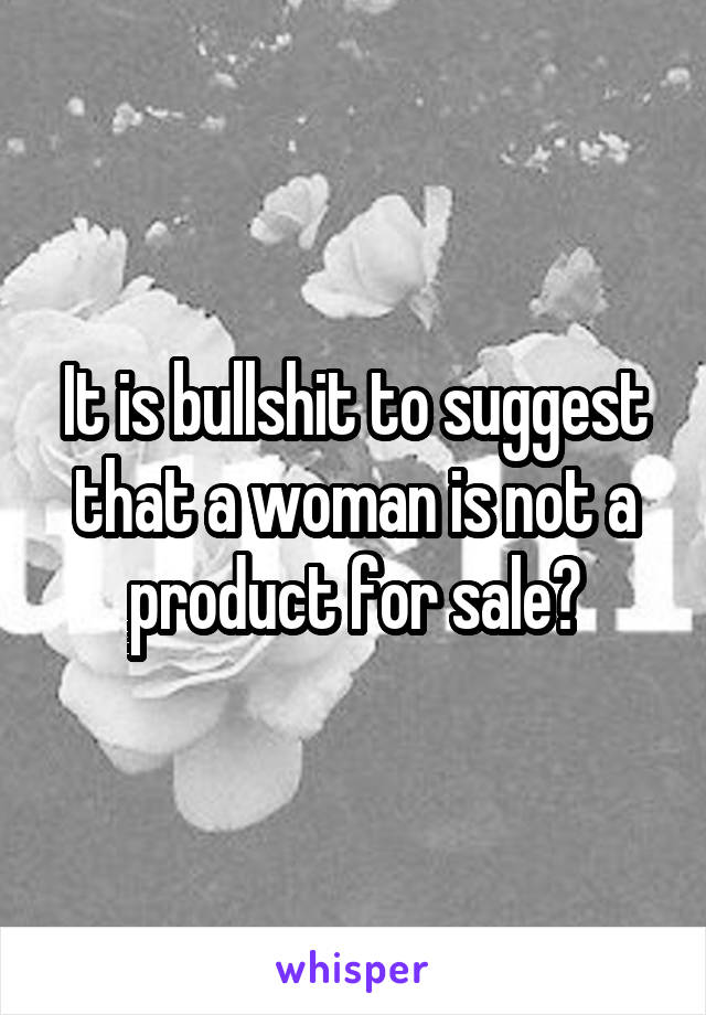It is bullshit to suggest that a woman is not a product for sale?