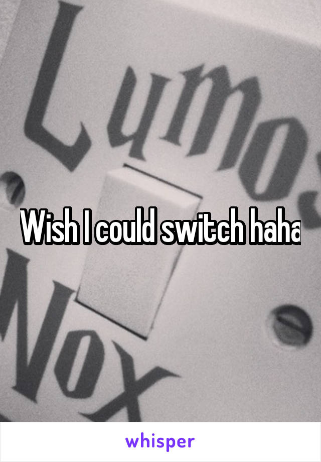Wish I could switch haha