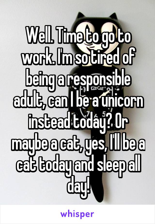 Well. Time to go to work. I'm so tired of being a responsible adult, can I be a unicorn instead today? Or maybe a cat, yes, I'll be a cat today and sleep all day!