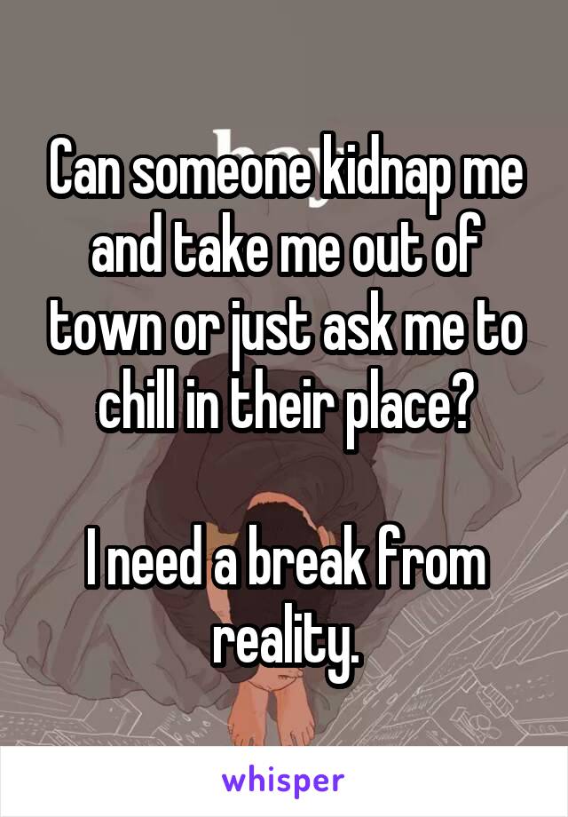 Can someone kidnap me and take me out of town or just ask me to chill in their place?

I need a break from reality.