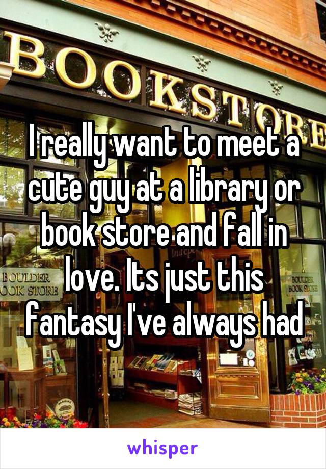 I really want to meet a cute guy at a library or book store and fall in love. Its just this fantasy I've always had