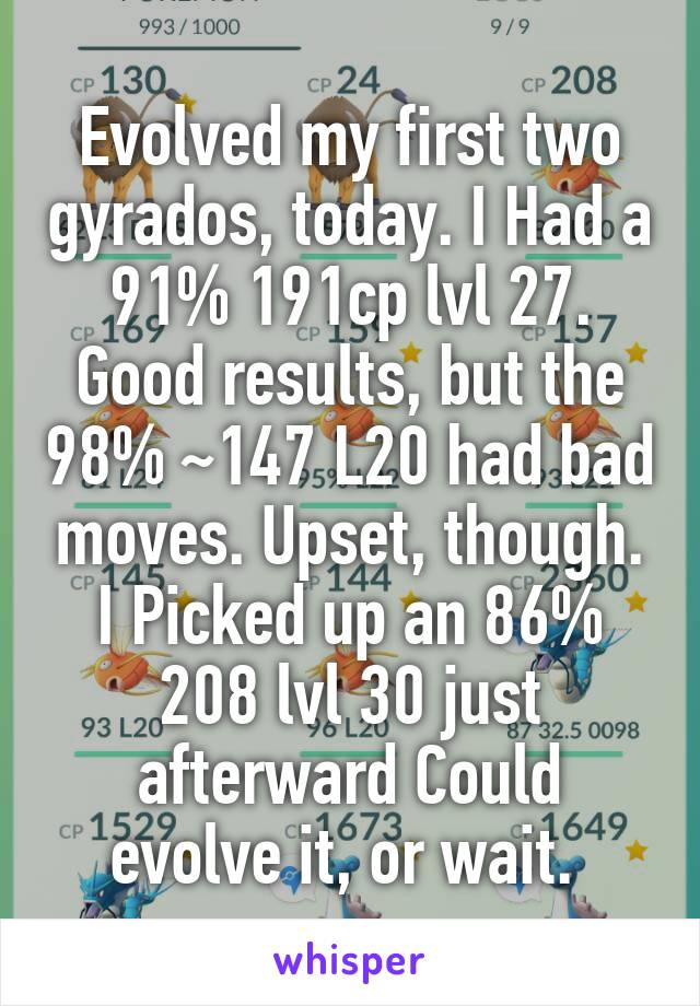 Evolved my first two gyrados, today. I Had a 91% 191cp lvl 27. Good results, but the 98% ~147 L20 had bad moves. Upset, though. I Picked up an 86% 208 lvl 30 just afterward Could evolve it, or wait. 
